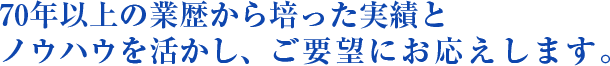 70年以上の業歴から培った実績とノウハウを活かし、ご要望にお応えします。