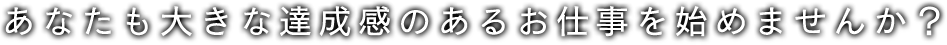 あなたも大きな達成感のあるお仕事を始めませんか？