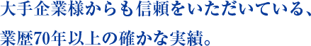 大手企業様からも信頼をいただいている、業歴70年以上の確かな実績。