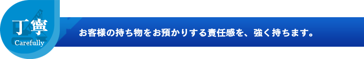 お客様の持ち物をお預かりする責任感を、強く持ちます。