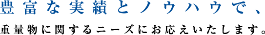 豊富な実績とノウハウで、 重量物に関するニーズにお応えいたします。 