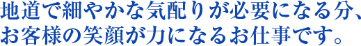 地道で細やかな気配りが必要になる分、お客様の笑顔が力になるお仕事です。